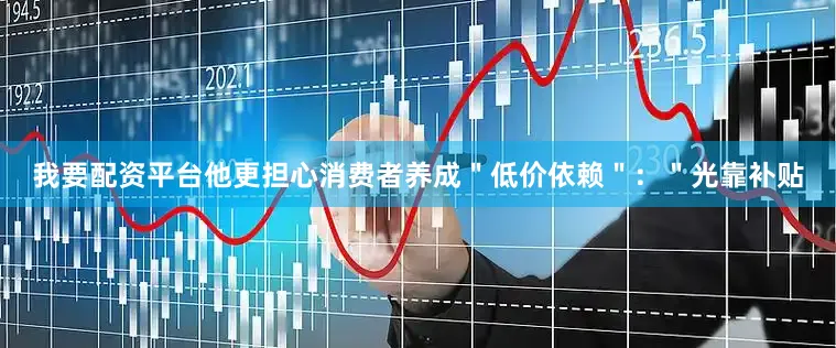 我要配资平台他更担心消费者养成＂低价依赖＂：＂光靠补贴
