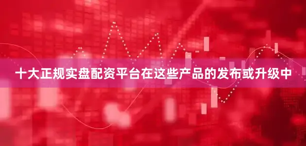 十大正规实盘配资平台　　在这些产品的发布或升级中