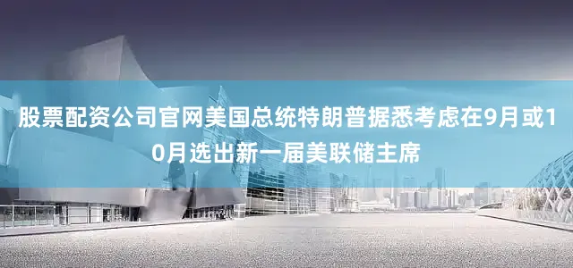 股票配资公司官网美国总统特朗普据悉考虑在9月或10月选出新一届美联储主席