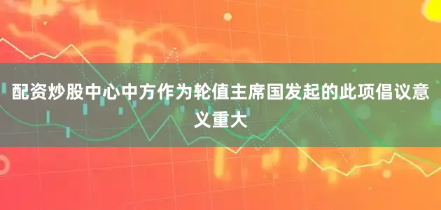 配资炒股中心中方作为轮值主席国发起的此项倡议意义重大