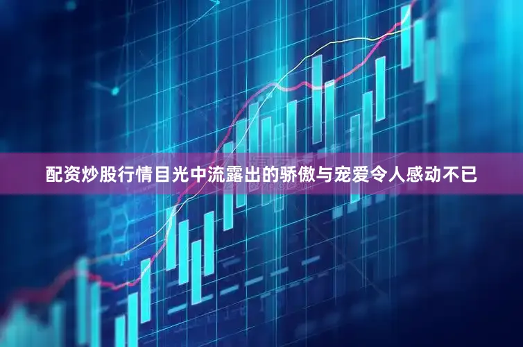 配资炒股行情目光中流露出的骄傲与宠爱令人感动不已