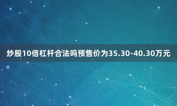 炒股10倍杠杆合法吗预售价为35.30-40.30万元