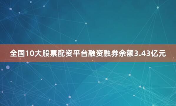全国10大股票配资平台融资融券余额3.43亿元