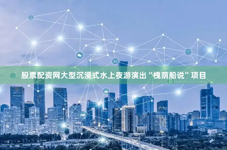 股票配资网大型沉浸式水上夜游演出“槐荫船说”项目