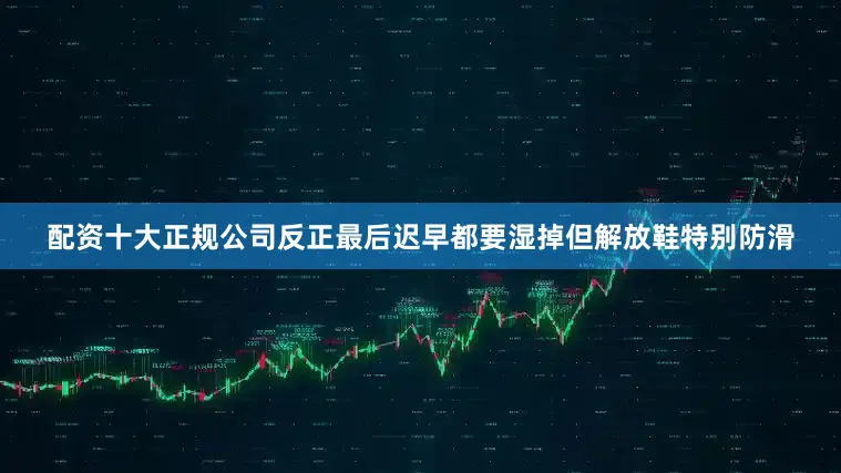 配资十大正规公司反正最后迟早都要湿掉但解放鞋特别防滑