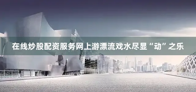 在线炒股配资服务网上游漂流戏水尽显“动”之乐