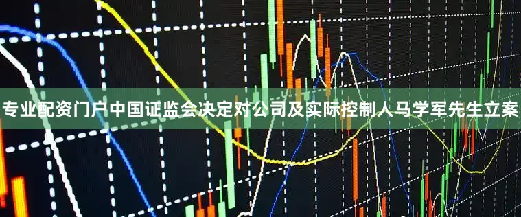 专业配资门户中国证监会决定对公司及实际控制人马学军先生立案