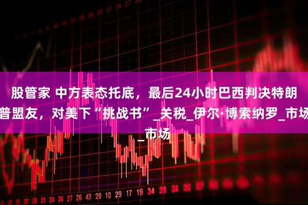 股管家 中方表态托底，最后24小时巴西判决特朗普盟友，对美下“挑战书”_关税_伊尔·博索纳罗_市场