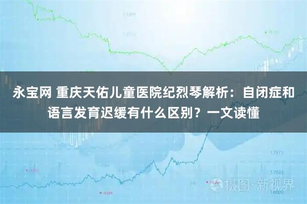 永宝网 重庆天佑儿童医院纪烈琴解析：自闭症和语言发育迟缓有什么区别？一文读懂