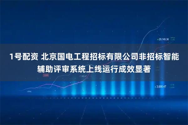 1号配资 北京国电工程招标有限公司非招标智能辅助评审系统上线运行成效显著