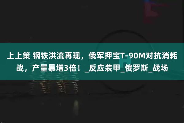 上上策 钢铁洪流再现，俄军押宝T-90M对抗消耗战，产量暴增3倍！_反应装甲_俄罗斯_战场