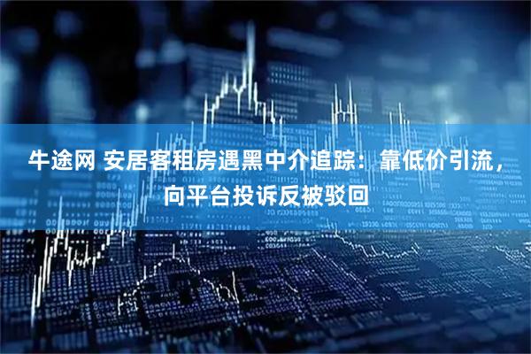 牛途网 安居客租房遇黑中介追踪：靠低价引流，向平台投诉反被驳回