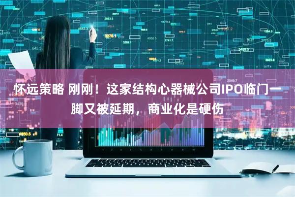 怀远策略 刚刚！这家结构心器械公司IPO临门一脚又被延期，商业化是硬伤