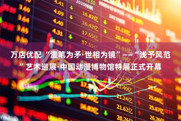 万店优配 “漫笔为矛·世相为镜”——“浅予风范”艺术巡展·中国动漫博物馆特展正式开幕