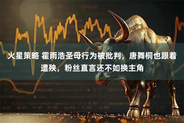 火星策略 霍雨浩圣母行为被批判，唐舞桐也跟着遭殃，粉丝直言还不如换主角