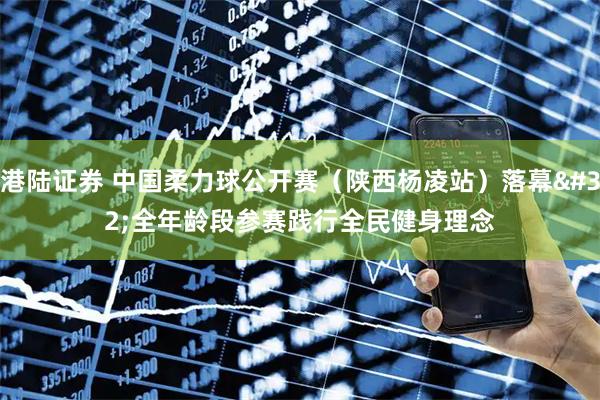港陆证券 中国柔力球公开赛（陕西杨凌站）落幕 全年龄段参赛践行全民健身理念