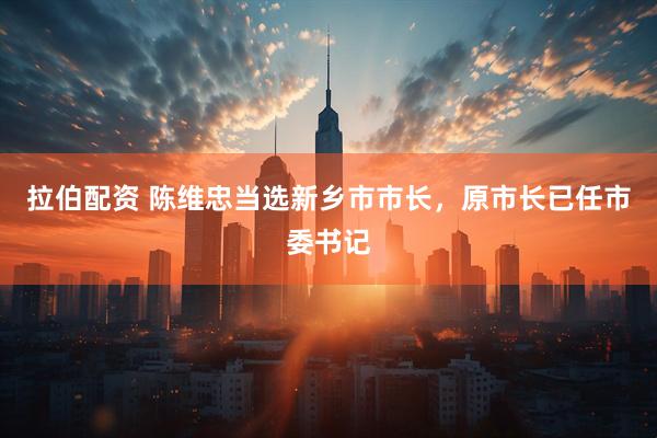 拉伯配资 陈维忠当选新乡市市长，原市长已任市委书记