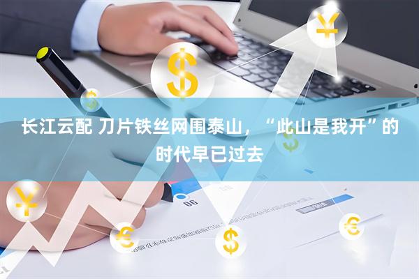 长江云配 刀片铁丝网围泰山，“此山是我开”的时代早已过去