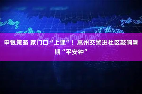 申银策略 家门口“上课”！惠州交警进社区敲响暑期“平安钟”